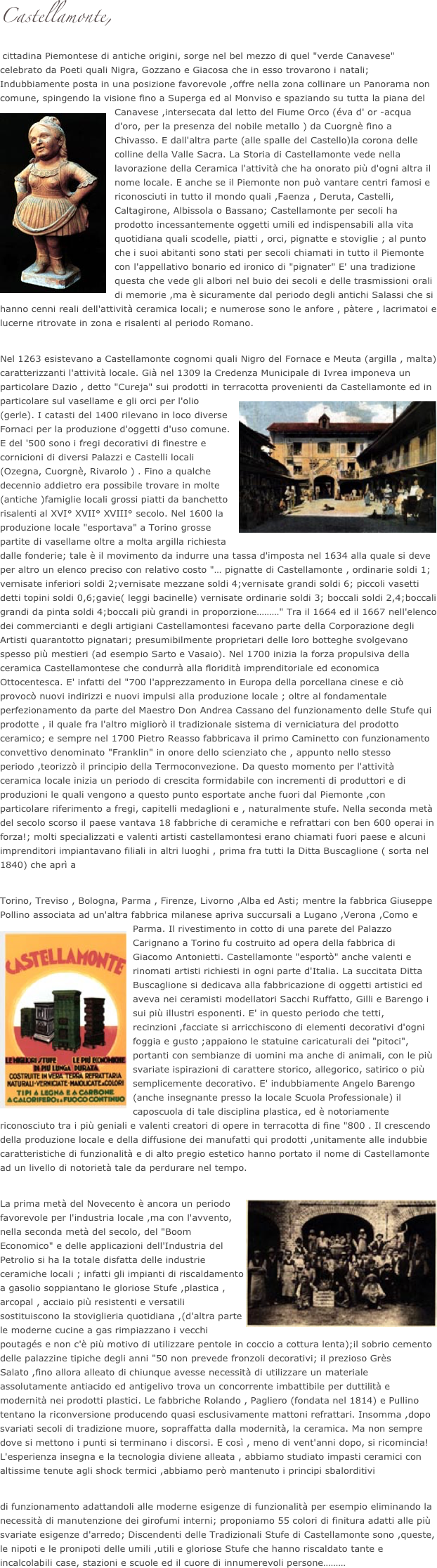 Castellamonte,
 cittadina Piemontese di antiche origini, sorge nel bel mezzo di quel "verde Canavese" celebrato da Poeti quali Nigra, Gozzano e Giacosa che in esso trovarono i natali; Indubbiamente posta in una posizione favorevole ,offre nella zona collinare un Panorama non comune, spingendo la visione fino a Superga ed al Monviso e spaziando su tutta la piana del Canavese ,intersec￼ata dal letto del Fiume Orco (éva d' or -acqua d'oro, per la presenza del nobile metallo ) da Cuorgnè fino a Chivasso. E dall'altra parte (alle spalle del Castello)la corona delle colline della Valle Sacra. La Storia di Castellamonte vede nella lavorazione della Ceramica l'attività che ha onorato più d'ogni altra il nome locale. E anche se il Piemonte non può vantare centri famosi e riconosciuti in tutto il mondo quali ,Faenza , Deruta, Castelli, Caltagirone, Albissola o Bassano; Castellamonte per secoli ha prodotto incessantemente oggetti umili ed indispensabili alla vita quotidiana quali scodelle, piatti , orci, pignatte e stoviglie ; al punto che i suoi abitanti sono stati per secoli chiamati in tutto il Piemonte con l'appellativo bonario ed ironico di "pignater" E' una tradizione questa che vede gli albori nel buio dei secoli e delle trasmissioni orali di memorie ,ma è sicuramente dal periodo degli antichi Salassi che si hanno cenni reali dell'attività ceramica locali; e numerose sono le anfore , pàtere , lacrimatoi e lucerne ritrovate in zona e risalenti al periodo Romano.

Nel 1263 esistevano a Castellamonte cognomi quali Nigro del Fornace e Meuta (argilla , malta) caratterizzanti l'attività locale. Già nel 1309 la Credenza Municipale di Ivrea imponeva un particolare Dazio , detto "Cureja" sui prodotti in terracotta provenienti da Castellamonte ed in particolare sul vasellame e gli orci per l'olio (gerle). I ￼catasti del 1400 rilevano in loco diverse Fornaci per la produzione d'oggetti d'uso comune. E del '500 sono i fregi decorativi di finestre e cornicioni di diversi Palazzi e Castelli locali (Ozegna, Cuorgnè, Rivarolo ) . Fino a qualche decennio addietro era possibile trovare in molte (antiche )famiglie locali grossi piatti da banchetto risalenti al XVI° XVII° XVIII° secolo. Nel 1600 la produzione locale "esportava" a Torino grosse partite di vasellame oltre a molta argilla richiesta dalle fonderie; tale è il movimento da indurre una tassa d'imposta nel 1634 alla quale si deve per altro un elenco preciso con relativo costo "… pignatte di Castellamonte , ordinarie soldi 1; vernisate inferiori soldi 2;vernisate mezzane soldi 4;vernisate grandi soldi 6; piccoli vasetti detti topini soldi 0,6;gavie( leggi bacinelle) vernisate ordinarie soldi 3; boccali soldi 2,4;boccali grandi da pinta soldi 4;boccali più grandi in proporzione………" Tra il 1664 ed il 1667 nell'elenco dei commercianti e degli artigiani Castellamontesi facevano parte della Corporazione degli Artisti quarantotto pignatari; presumibilmente proprietari delle loro botteghe svolgevano spesso più mestieri (ad esempio Sarto e Vasaio). Nel 1700 inizia la forza propulsiva della ceramica Castellamontese che condurrà alla floridità imprenditoriale ed economica Ottocentesca. E' infatti del "700 l'apprezzamento in Europa della porcellana cinese e ciò provocò nuovi indirizzi e nuovi impulsi alla produzione locale ; oltre al fondamentale perfezionamento da parte del Maestro Don Andrea Cassano del funzionamento delle Stufe qui prodotte , il quale fra l'altro migliorò il tradizionale sistema di verniciatura del prodotto ceramico; e sempre nel 1700 Pietro Reasso fabbricava il primo Caminetto con funzionamento convettivo denominato "Franklin" in onore dello scienziato che , appunto nello stesso periodo ,teorizzò il principio della Termoconvezione. Da questo momento per l'attività ceramica locale inizia un periodo di crescita formidabile con incrementi di produttori e di produzioni le quali vengono a questo punto esportate anche fuori dal Piemonte ,con particolare riferimento a fregi, capitelli medaglioni e , naturalmente stufe. Nella seconda metà del secolo scorso il paese vantava 18 fabbriche di ceramiche e refrattari con ben 600 operai in forza!; molti specializzati e valenti artisti castellamontesi erano chiamati fuori paese e alcuni imprenditori impiantavano filiali in altri luoghi , prima fra tutti la Ditta Buscaglione ( sorta nel 1840) che aprì a

Torino, Treviso , Bologna, Parma , Firenze, Livorno ,Alba ed Asti; mentre la fabbrica Giuseppe Pollino associata ad un'altra fabbrica milanese apriva succursali a Lugano ,Verona ,Como e Parma. Il rivestimento in cotto di una parete del Palazzo Carignano a Torino fu costruito ad ￼opera della fabbrica di Giacomo Antonietti. Castellamonte "esportò" anche valenti e rinomati artisti richiesti in ogni parte d'Italia. La succitata Ditta Buscaglione si dedicava alla fabbricazione di oggetti artistici ed aveva nei ceramisti modellatori Sacchi Ruffatto, Gilli e Barengo i sui più illustri esponenti. E' in questo periodo che tetti, recinzioni ,facciate si arricchiscono di elementi decorativi d'ogni foggia e gusto ;appaiono le statuine caricaturali dei "pitoci", portanti con sembianze di uomini ma anche di animali, con le più svariate ispirazioni di carattere storico, allegorico, satirico o più semplicemente decorativo. E' indubbiamente Angelo Barengo (anche insegnante presso la locale Scuola Professionale) il caposcuola di tale disciplina plastica, ed è notoriamente riconosciuto tra i più geniali e valenti creatori di opere in terracotta di fine "800 . Il crescendo della produzione locale e della diffusione dei manufatti qui prodotti ,unitamente alle indubbie caratteristiche di funzionalità e di alto pregio estetico hanno portato il nome di Castellamonte ad un livello di notorietà tale da perdurare nel tempo.

La prima metà del Novecento è ancora un periodo favorevole per l'industria locale ,￼ma con l'avvento, nella seconda metà del secolo, del "Boom Economico" e delle applicazioni dell'Industria del Petrolio si ha la totale disfatta delle industrie ceramiche locali ; infatti gli impianti di riscaldamento a gasolio soppiantano le gloriose Stufe ,plastica , arcopal , acciaio più resistenti e versatili sostituiscono la stoviglieria quotidiana ,(d'altra parte le moderne cucine a gas rimpiazzano i vecchi poutagés e non c'è più motivo di utilizzare pentole in coccio a cottura lenta);il sobrio cemento delle palazzine tipiche degli anni "50 non prevede fronzoli decorativi; il prezioso Grès Salato ,fino allora alleato di chiunque avesse necessità di utilizzare un materiale assolutamente antiacido ed antigelivo trova un concorrente imbattibile per duttilità e modernità nei prodotti plastici. Le fabbriche Rolando , Pagliero (fondata nel 1814) e Pullino tentano la riconversione producendo quasi esclusivamente mattoni refrattari. Insomma ,dopo svariati secoli di tradizione muore, sopraffatta dalla modernità, la ceramica. Ma non sempre dove si mettono i punti si terminano i discorsi. E così , meno di vent'anni dopo, si ricomincia! L'esperienza insegna e la tecnologia diviene alleata , abbiamo studiato impasti ceramici con altissime tenute agli shock termici ,abbiamo però mantenuto i principi sbalorditivi

di funzionamento adattandoli alle moderne esigenze di funzionalità per esempio eliminando la necessità di manutenzione dei girofumi interni; proponiamo 55 colori di finitura adatti alle più svariate esigenze d'arredo; Discendenti delle Tradizionali Stufe di Castellamonte sono ,queste, le nipoti e le pronipoti delle umili ,utili e gloriose Stufe che hanno riscaldato tante e incalcolabili case, stazioni e scuole ed il cuore di innumerevoli persone……… 
