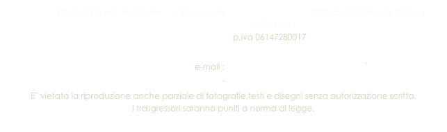                laboratorio :via  A.Ghione ,11  Show room : Largo Talentino 4   10081 Castellamonte (Torino)
                                           3488224491   
                                        p.iva 06147280017
 
                                                 e-mail : info@ceramichecastellamonte.it
E’ vietata la riproduzione anche parziale di fotografie,testi e disegni senza autorizzazione scritta.
I trasgressori saranno puniti a norma di legge.
