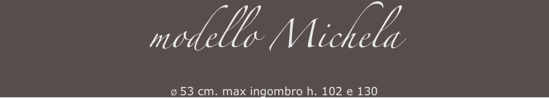 modello Michela 
Ø 53 cm. max ingombro h. 102 e 130