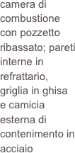 camera di combustione con pozzetto ribassato; pareti interne in refrattario, griglia in ghisa  e camicia esterna di contenimento in acciaio
