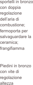 sportelli in bronzo con doppia regolazione dell’aria di combustione; fermoporta per salvaguardare la ceramica; frangifiamma


Piedini in bronzo con vite di regolazione altezza